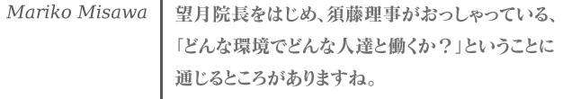 三澤万里子 望月院長をはじめ、須藤理事がおっしゃっている、「どんな環境でどんな人達と働くか？」ということに通じるところがありますね。